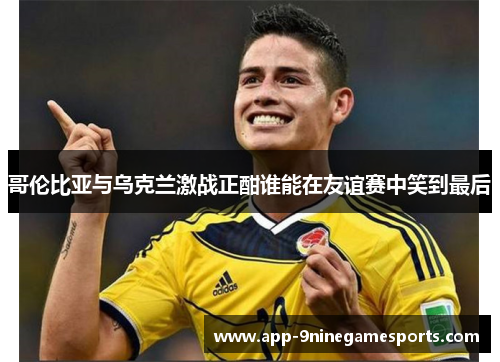 哥伦比亚与乌克兰激战正酣谁能在友谊赛中笑到最后